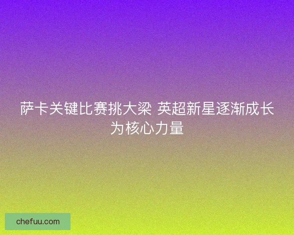萨卡关键比赛挑大梁 英超新星逐渐成长为核心力量