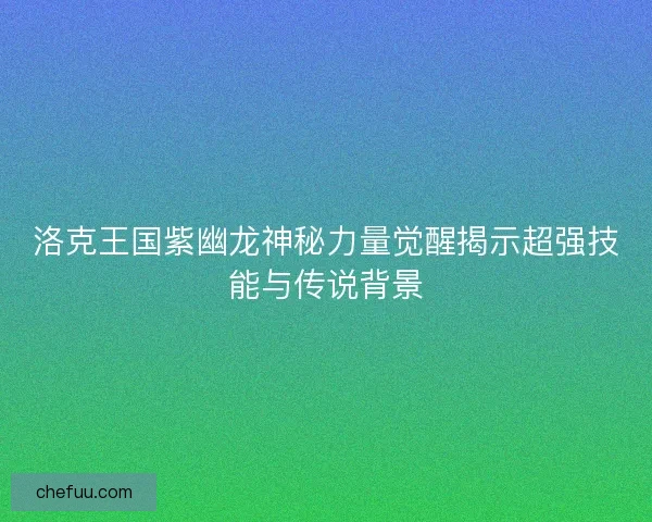 洛克王国紫幽龙神秘力量觉醒揭示超强技能与传说背景