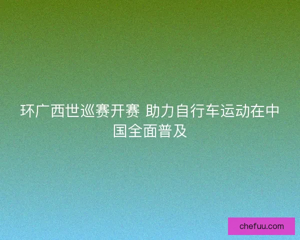 环广西世巡赛开赛 助力自行车运动在中国全面普及