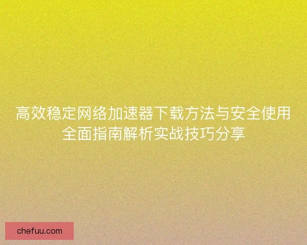 高效稳定网络加速器下载方法与安全使用全面指南解析实战技巧分享