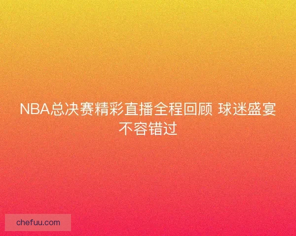 NBA总决赛精彩直播全程回顾 球迷盛宴不容错过